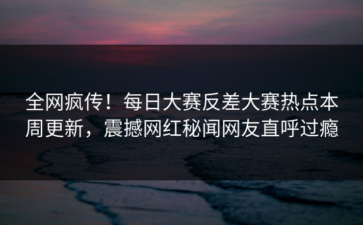 全网疯传！每日大赛反差大赛热点本周更新，震撼网红秘闻网友直呼过瘾