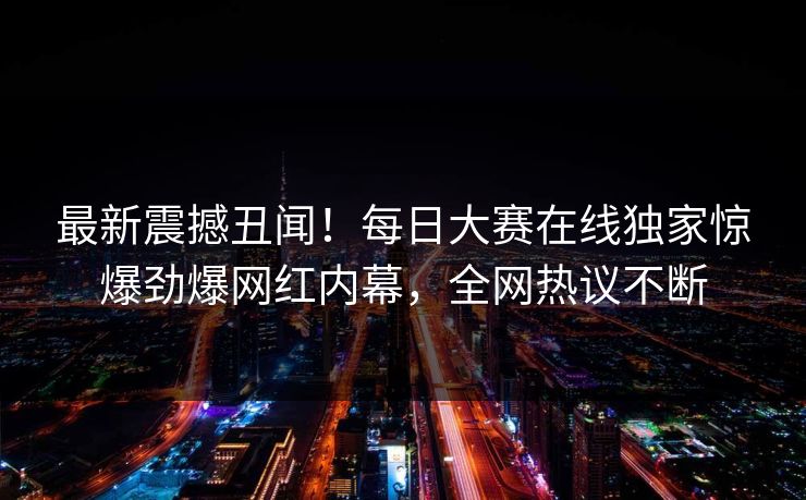 最新震撼丑闻！每日大赛在线独家惊爆劲爆网红内幕，全网热议不断
