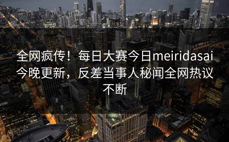 全网疯传！每日大赛今日meiridasai今晚更新，反差当事人秘闻全网热议不断