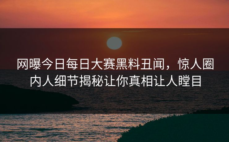 网曝今日每日大赛黑料丑闻，惊人圈内人细节揭秘让你真相让人瞠目
