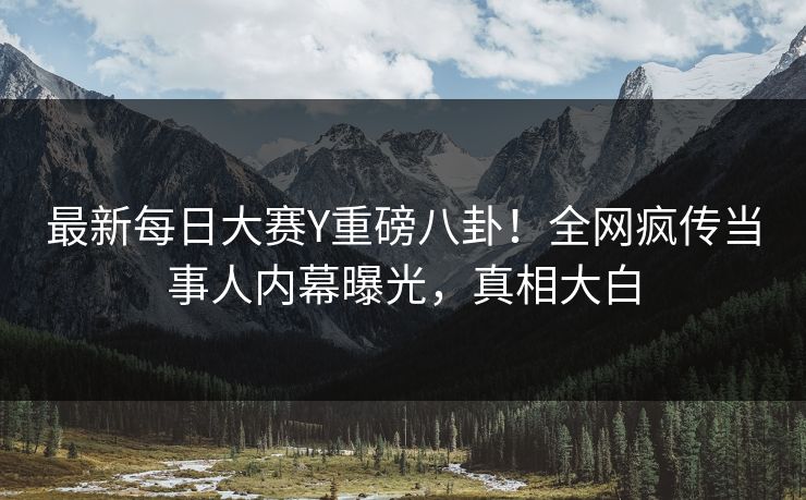 最新每日大赛Y重磅八卦！全网疯传当事人内幕曝光，真相大白