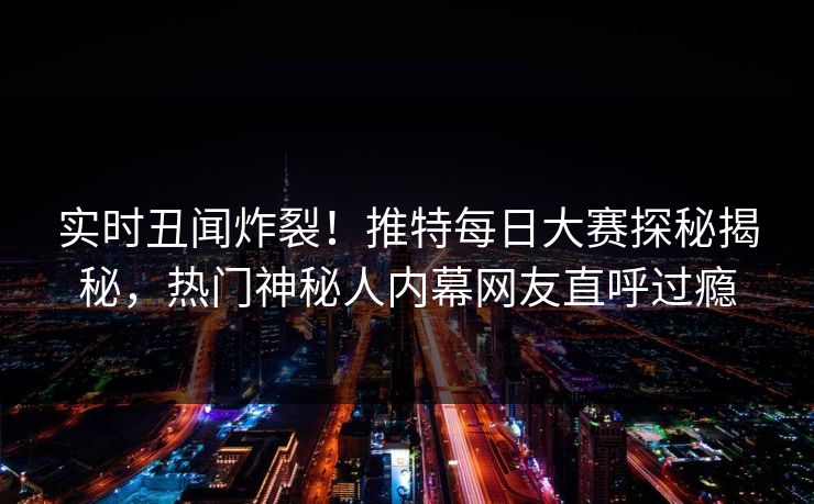 实时丑闻炸裂！推特每日大赛探秘揭秘，热门神秘人内幕网友直呼过瘾