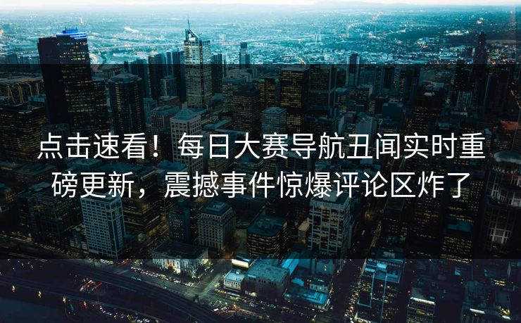点击速看！每日大赛导航丑闻实时重磅更新，震撼事件惊爆评论区炸了