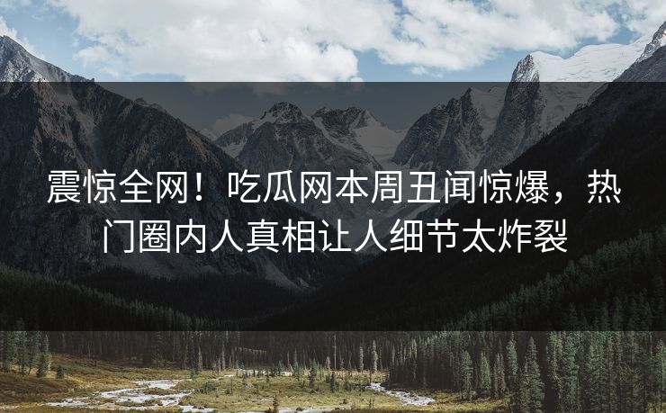 震惊全网！吃瓜网本周丑闻惊爆，热门圈内人真相让人细节太炸裂