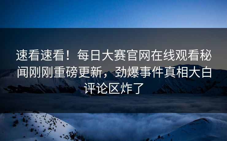 速看速看！每日大赛官网在线观看秘闻刚刚重磅更新，劲爆事件真相大白评论区炸了