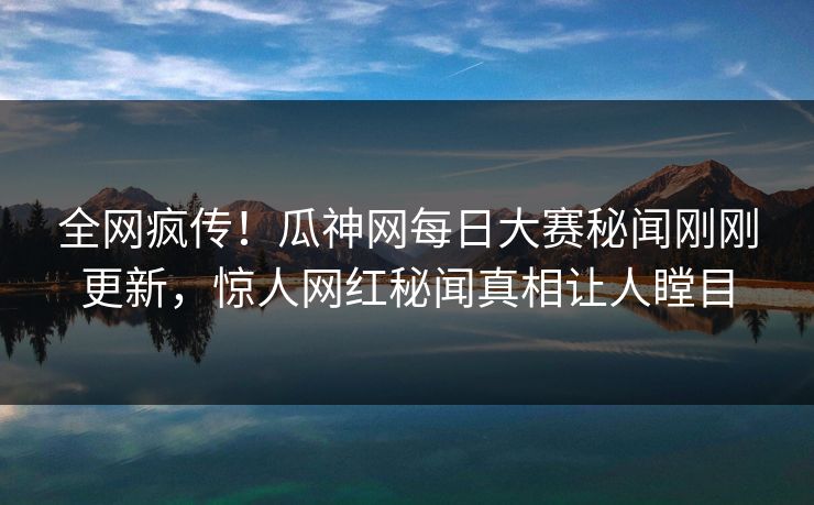 全网疯传！瓜神网每日大赛秘闻刚刚更新，惊人网红秘闻真相让人瞠目