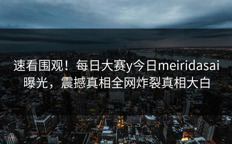 速看围观！每日大赛y今日meiridasai曝光，震撼真相全网炸裂真相大白