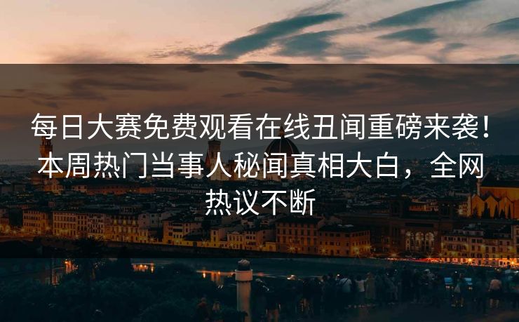 每日大赛免费观看在线丑闻重磅来袭！本周热门当事人秘闻真相大白，全网热议不断