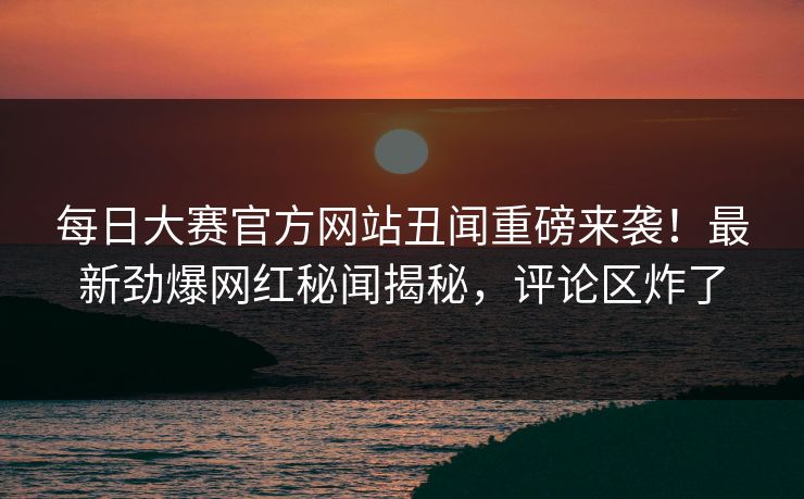 每日大赛官方网站丑闻重磅来袭！最新劲爆网红秘闻揭秘，评论区炸了