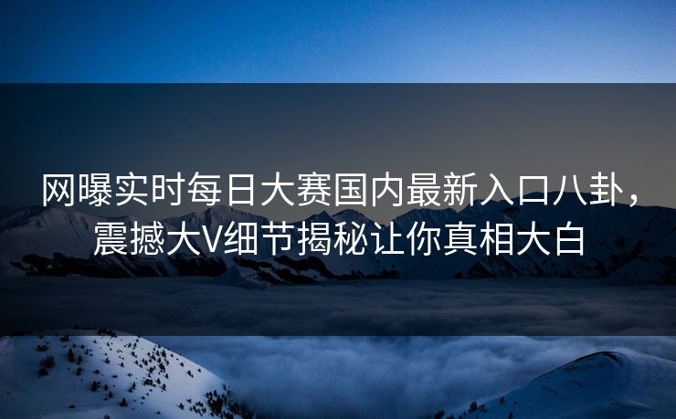 网曝实时每日大赛国内最新入口八卦，震撼大V细节揭秘让你真相大白