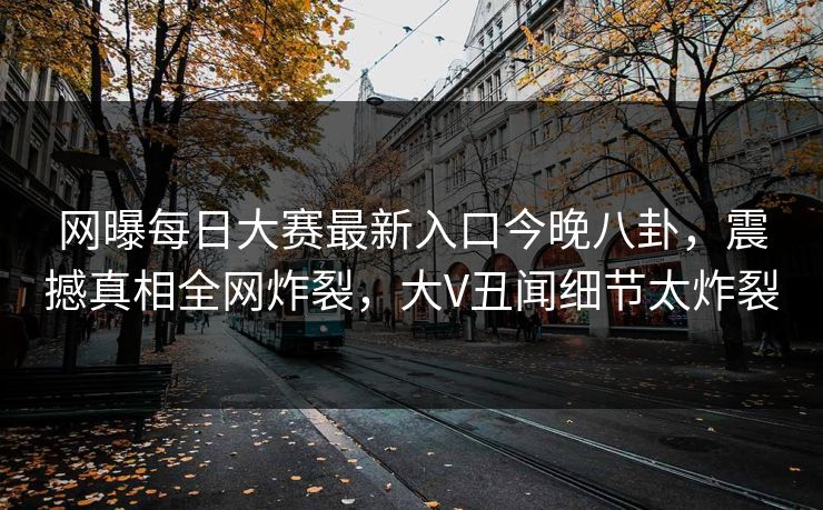 网曝每日大赛最新入口今晚八卦，震撼真相全网炸裂，大V丑闻细节太炸裂