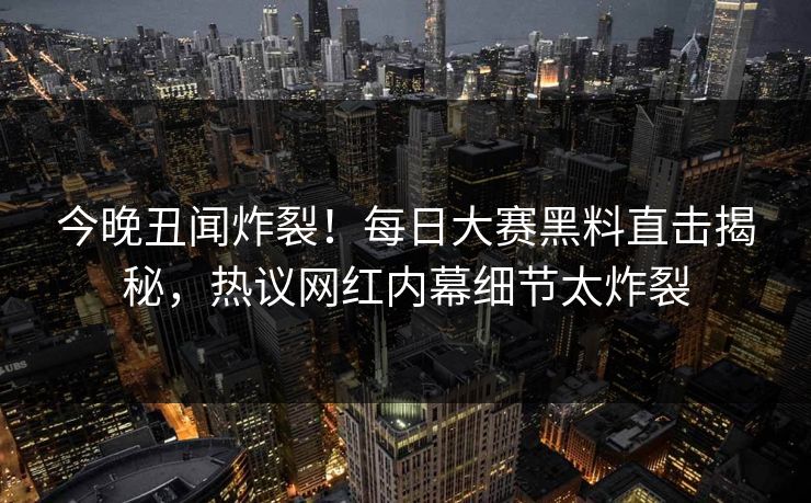 今晚丑闻炸裂！每日大赛黑料直击揭秘，热议网红内幕细节太炸裂