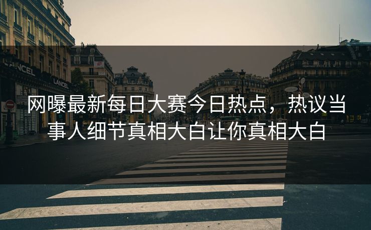网曝最新每日大赛今日热点，热议当事人细节真相大白让你真相大白