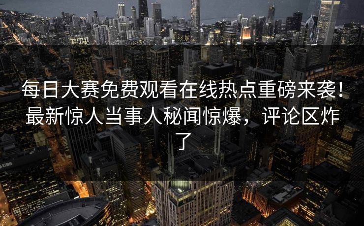 每日大赛免费观看在线热点重磅来袭！最新惊人当事人秘闻惊爆，评论区炸了