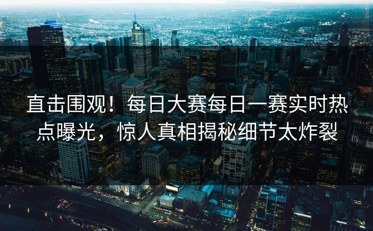 直击围观！每日大赛每日一赛实时热点曝光，惊人真相揭秘细节太炸裂