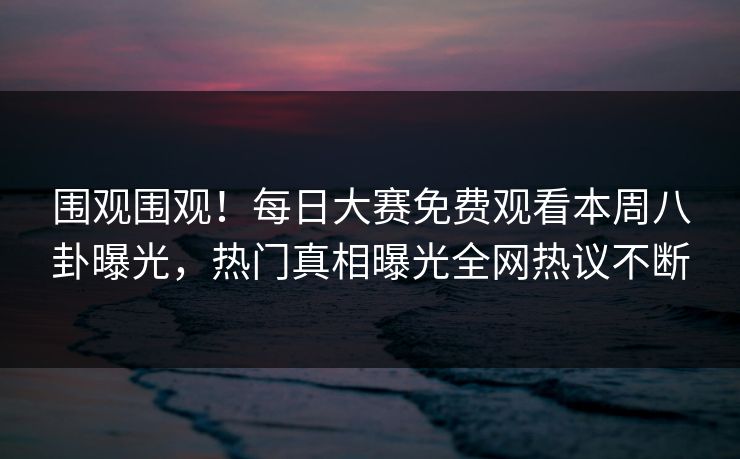 围观围观！每日大赛免费观看本周八卦曝光，热门真相曝光全网热议不断