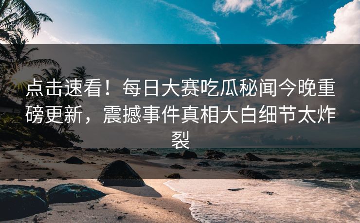 点击速看！每日大赛吃瓜秘闻今晚重磅更新，震撼事件真相大白细节太炸裂