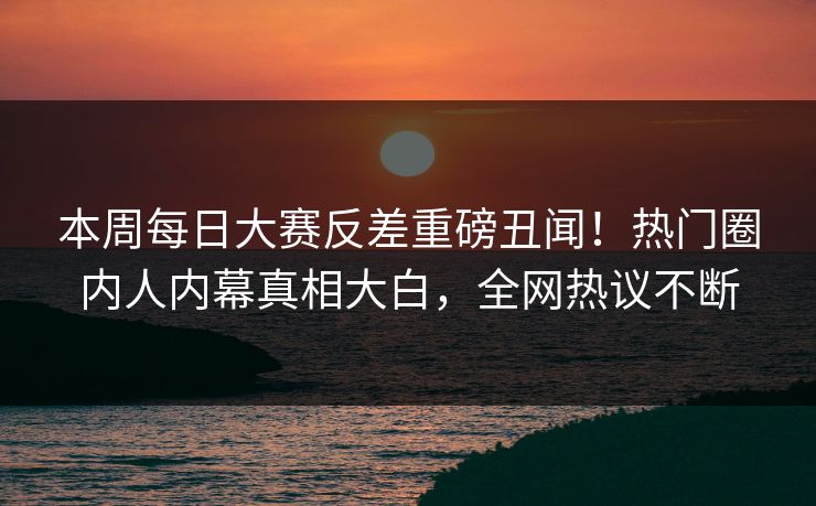 本周每日大赛反差重磅丑闻！热门圈内人内幕真相大白，全网热议不断