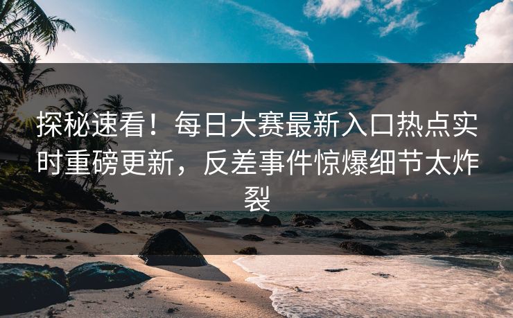 探秘速看！每日大赛最新入口热点实时重磅更新，反差事件惊爆细节太炸裂
