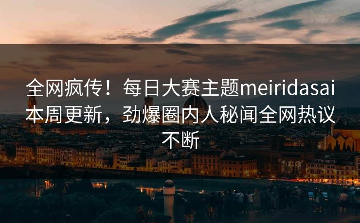 全网疯传！每日大赛主题meiridasai本周更新，劲爆圈内人秘闻全网热议不断