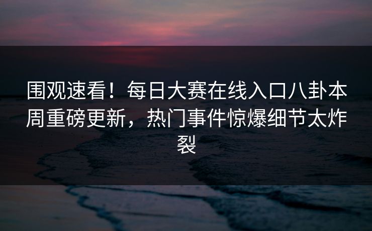 围观速看！每日大赛在线入口八卦本周重磅更新，热门事件惊爆细节太炸裂