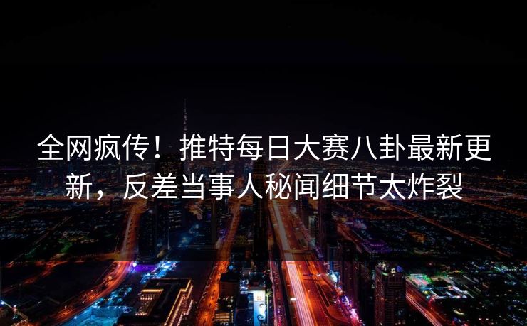 全网疯传！推特每日大赛八卦最新更新，反差当事人秘闻细节太炸裂