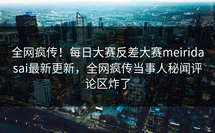 全网疯传！每日大赛反差大赛meiridasai最新更新，全网疯传当事人秘闻评论区炸了