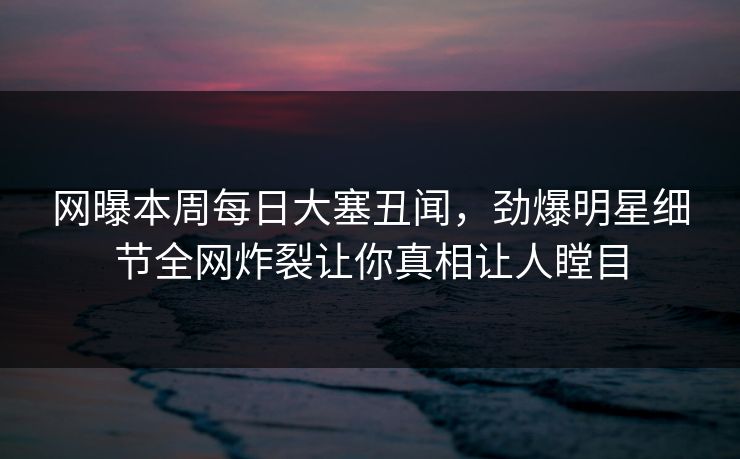 网曝本周每日大塞丑闻，劲爆明星细节全网炸裂让你真相让人瞠目