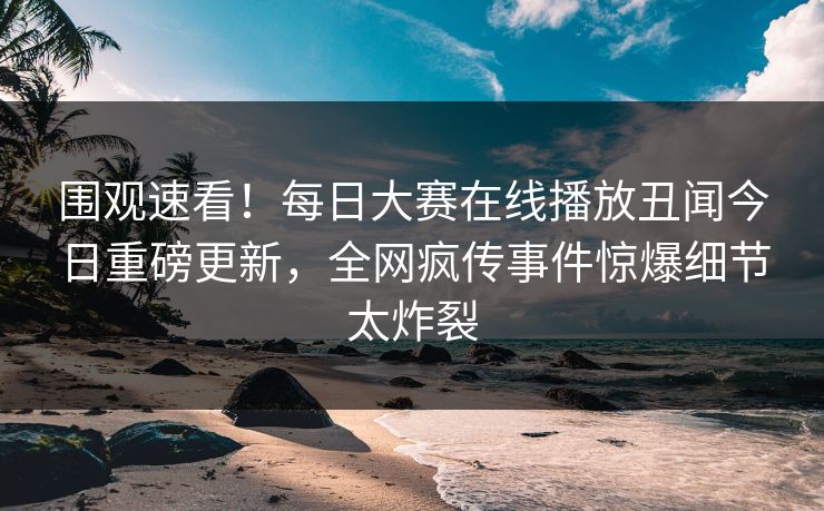 围观速看！每日大赛在线播放丑闻今日重磅更新，全网疯传事件惊爆细节太炸裂