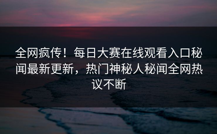 全网疯传！每日大赛在线观看入口秘闻最新更新，热门神秘人秘闻全网热议不断