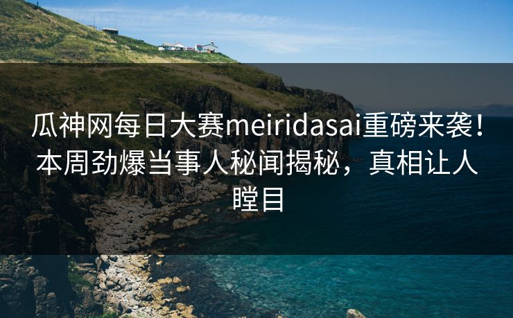 瓜神网每日大赛meiridasai重磅来袭！本周劲爆当事人秘闻揭秘，真相让人瞠目
