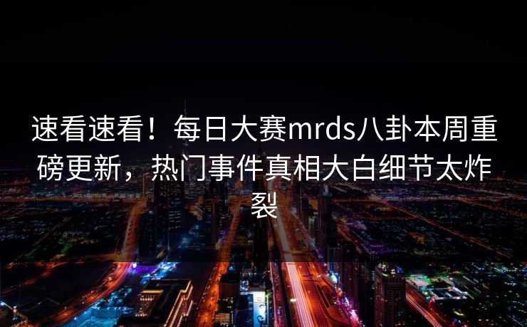 速看速看！每日大赛mrds八卦本周重磅更新，热门事件真相大白细节太炸裂