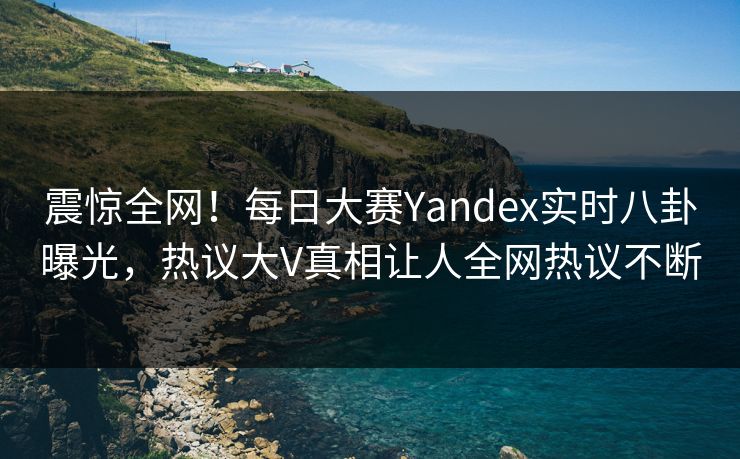 震惊全网！每日大赛Yandex实时八卦曝光，热议大V真相让人全网热议不断