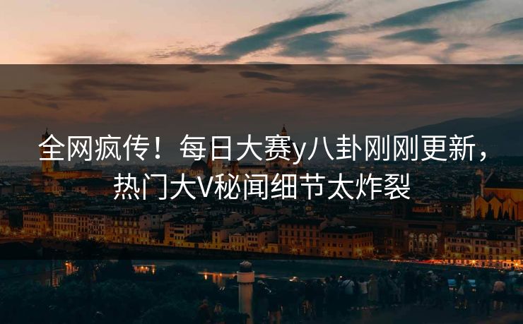 全网疯传！每日大赛y八卦刚刚更新，热门大V秘闻细节太炸裂