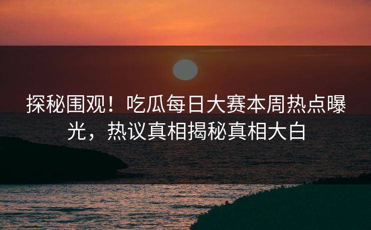 探秘围观！吃瓜每日大赛本周热点曝光，热议真相揭秘真相大白
