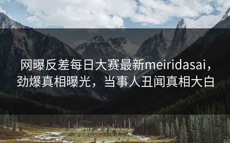 网曝反差每日大赛最新meiridasai，劲爆真相曝光，当事人丑闻真相大白