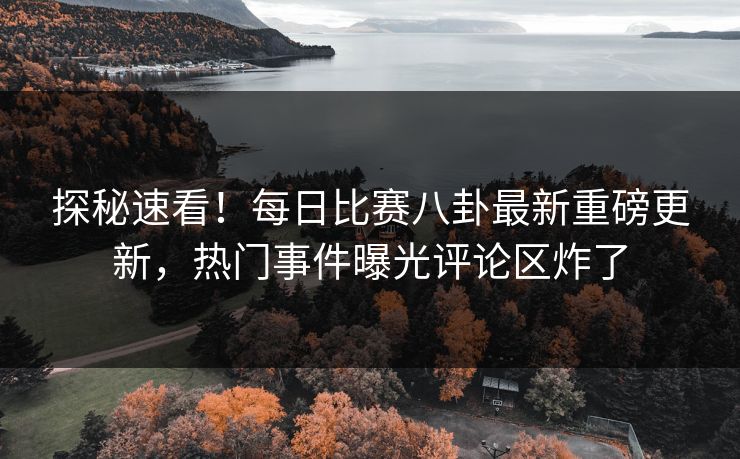 探秘速看！每日比赛八卦最新重磅更新，热门事件曝光评论区炸了
