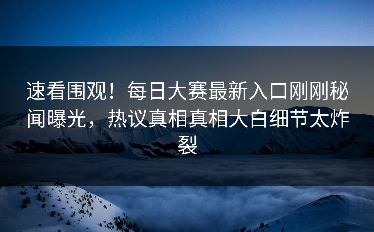 速看围观！每日大赛最新入口刚刚秘闻曝光，热议真相真相大白细节太炸裂