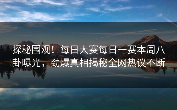 探秘围观！每日大赛每日一赛本周八卦曝光，劲爆真相揭秘全网热议不断