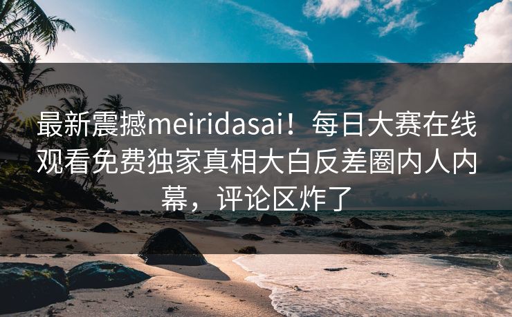 最新震撼meiridasai！每日大赛在线观看免费独家真相大白反差圈内人内幕，评论区炸了