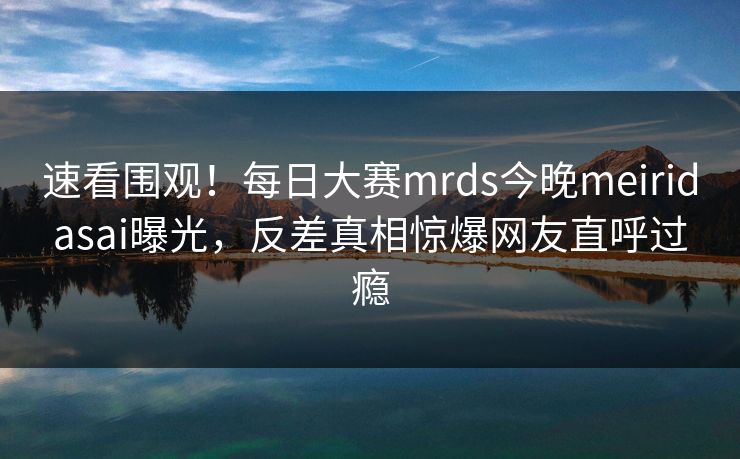 速看围观！每日大赛mrds今晚meiridasai曝光，反差真相惊爆网友直呼过瘾