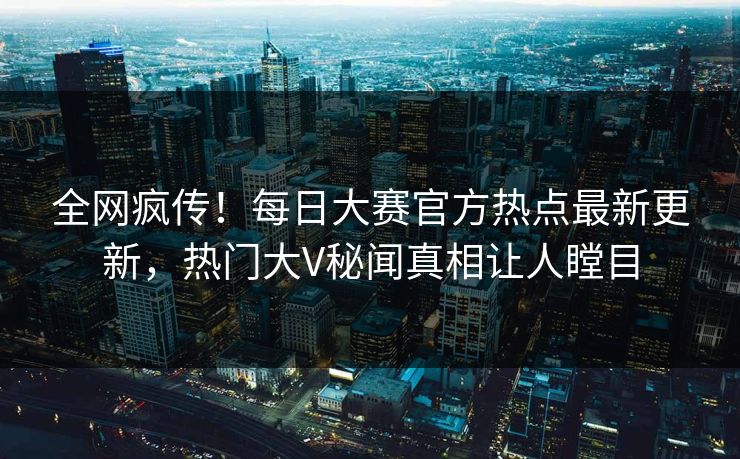 全网疯传！每日大赛官方热点最新更新，热门大V秘闻真相让人瞠目