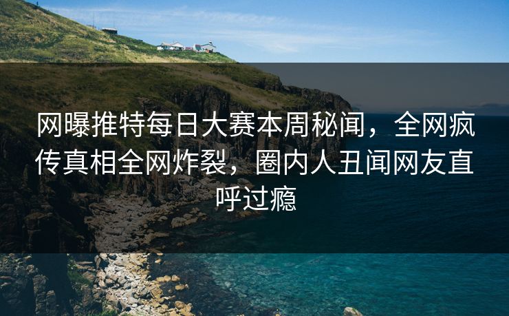 网曝推特每日大赛本周秘闻，全网疯传真相全网炸裂，圈内人丑闻网友直呼过瘾