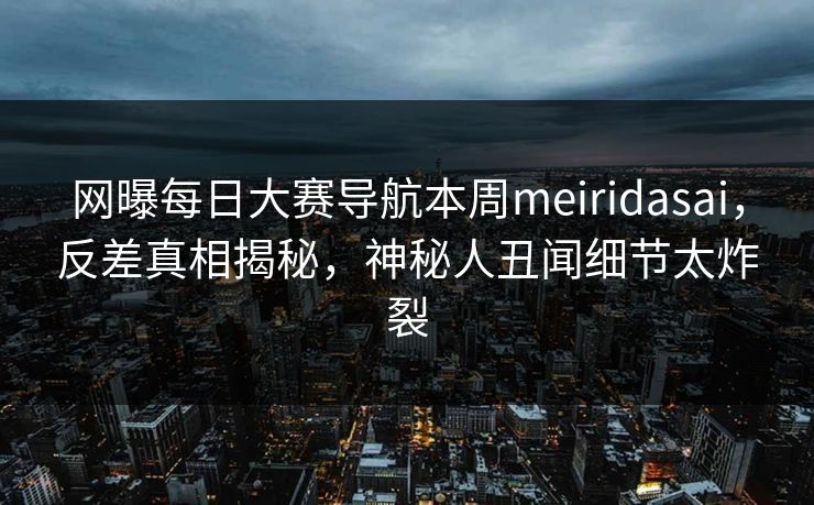 网曝每日大赛导航本周meiridasai，反差真相揭秘，神秘人丑闻细节太炸裂