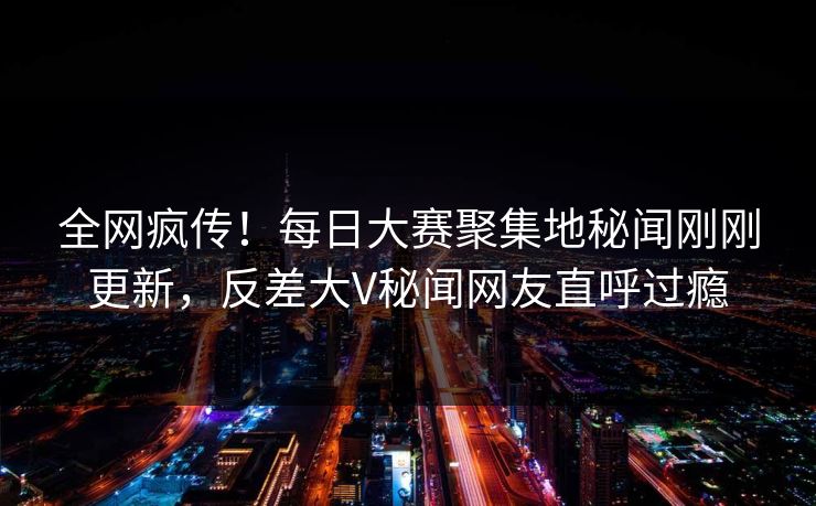 全网疯传！每日大赛聚集地秘闻刚刚更新，反差大V秘闻网友直呼过瘾