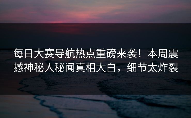 每日大赛导航热点重磅来袭！本周震撼神秘人秘闻真相大白，细节太炸裂