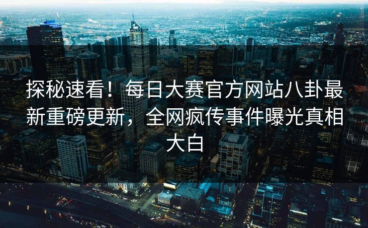 探秘速看！每日大赛官方网站八卦最新重磅更新，全网疯传事件曝光真相大白