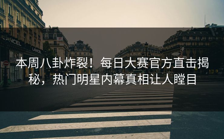 本周八卦炸裂！每日大赛官方直击揭秘，热门明星内幕真相让人瞠目