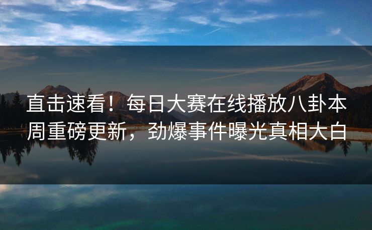 直击速看！每日大赛在线播放八卦本周重磅更新，劲爆事件曝光真相大白