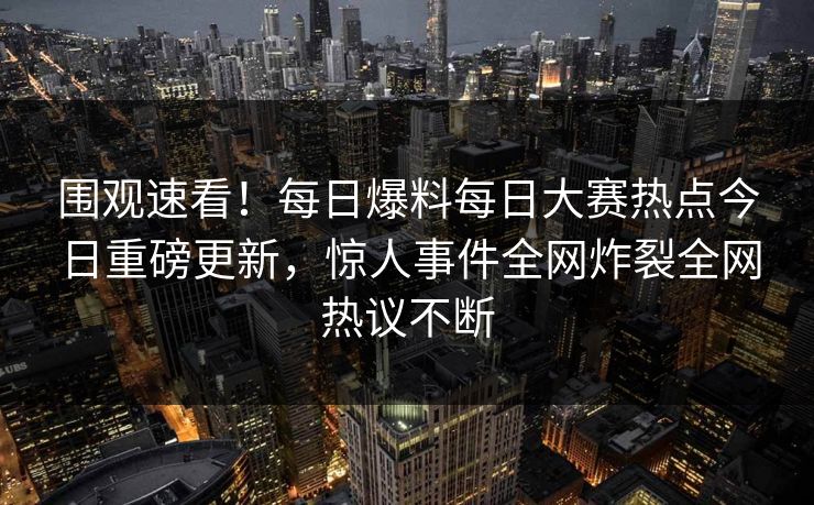 围观速看！每日爆料每日大赛热点今日重磅更新，惊人事件全网炸裂全网热议不断